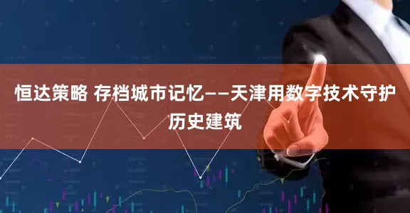 恒达策略 存档城市记忆——天津用数字技术守护历史建筑