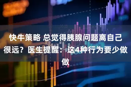 快牛策略 总觉得胰腺问题离自己很远？医生提醒：这4种行为要少做