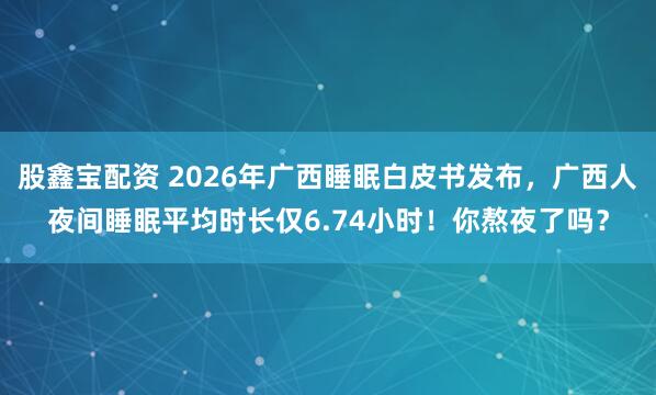 股鑫宝配资 2026年广西睡眠白皮书发布，广西人夜间睡眠平均时长仅6.74小时！你熬夜了吗？